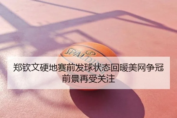 郑钦文硬地赛前发球状态回暖美网争冠前景再受关注