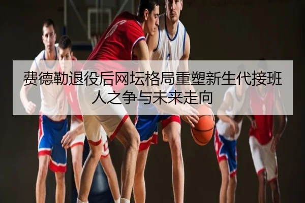 费德勒退役后网坛格局重塑新生代接班人之争与未来走向