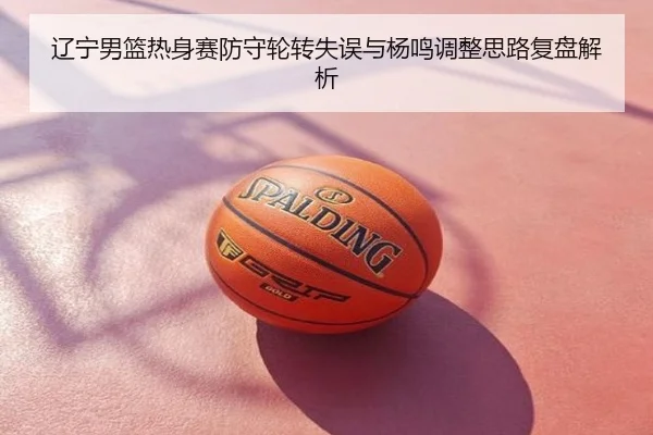 辽宁男篮热身赛防守轮转失误与杨鸣调整思路复盘解析
